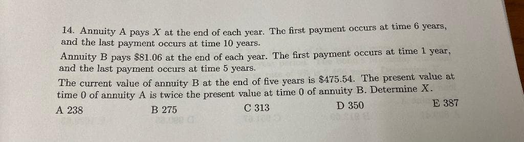 14. Annuity A pays X at the end of each year. The first payment occurs at time 6 years,
and the last payment occurs at time 10 years.
Annuity B pays $81.06 at the end of each year. The first payment occurs at time 1 year,
and the last payment occurs at time 5 years.
The current value of annuity B at the end of five years is $475.54. The present value at
time 0 of annuity A is twice the present value at time 0 of annuity B. Determine X.
D 350
E 387
A 238
C 313
B 275