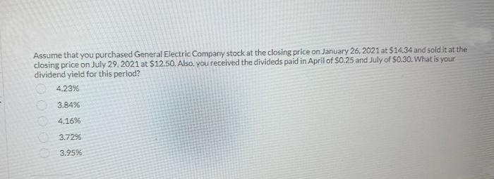 Assume that you purchased General Electric Company stock at the closing price on January 26, 2021 at $14.34 and sold it at the
closing price on July 29, 2021 at $12.50. Also, you received the divideds paid in April of $0.25 and July of $0.30. What is your
dividend yield for this period?
4.23%
3.84%
4.16%
3.72%
3.95%