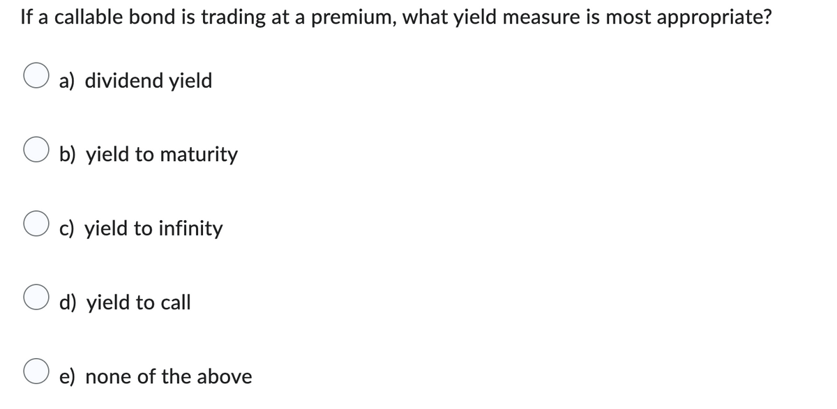 If a callable bond is trading at a premium, what yield measure is most appropriate?
a) dividend yield
b) yield to maturity
c) yield to infinity
d) yield to call
e) none of the above