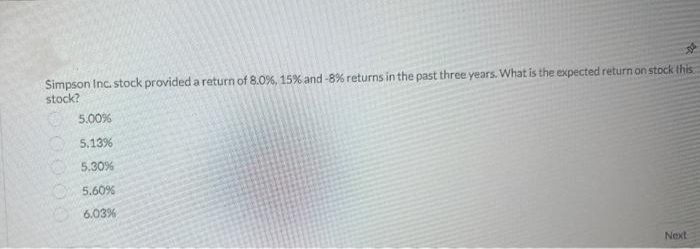Simpson Inc. stock provided a return of 8.0%, 15% and -8% returns in the past three years. What is the expected return on stock this
stock?
5.00%
5.13%
5.30%
5.60%
6.03%
Next