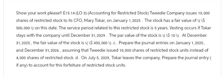 Show your work please!! E15.14 (LO 3) (Accounting for Restricted Stock) Tweedie Company issues 10,000
shares of restricted stock to its CFO, Mary Tokar, on January 1, 2025. The stock has a fair value of \(\$
500,000 V) on this date. The service period related to this restricted stock is 5 years. Vesting occurs if Tokar
stays with the company until December 31, 2029. The par value of the stock is \(\$ 10 ). At December
31,2025, the fair value of the stock is \(\$ 450,000 ). c. Prepare the journal entries on January 1, 2025,
and December 31, 2026, assuming that Tweedie issued 10,000 shares of restricted stock units instead of
4,000 shares of restricted stock. d. On July 5, 2029, Tokar leaves the company. Prepare the journal entry (
if any) to account for this forfeiture of restricted stock units.