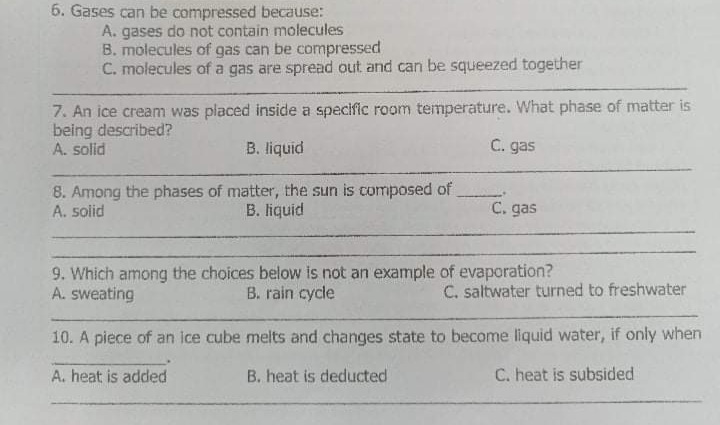 6. Gases can be compressed because:
A. gases do not contain molecules
B. molecules of gas can be compressed
C. molecules of a gas are spread out and can be squeezed together
7. An ice cream was placed inside a specific room temperature. What phase of matter is
being described?
A. solid
B. liquid
C. gas
8. Among the phases of matter, the sun is composed of
A. solid
C. gas
B. liquid
9. Which among the choices below is not an example of evaporation?
A. sweating
B. rain cycle
C. saltwater turned to freshwater
10. A piece of an ice cube melts and changes state to become liquid water, if only when
A. heat is added
B. heat is deducted
C. heat is subsided

