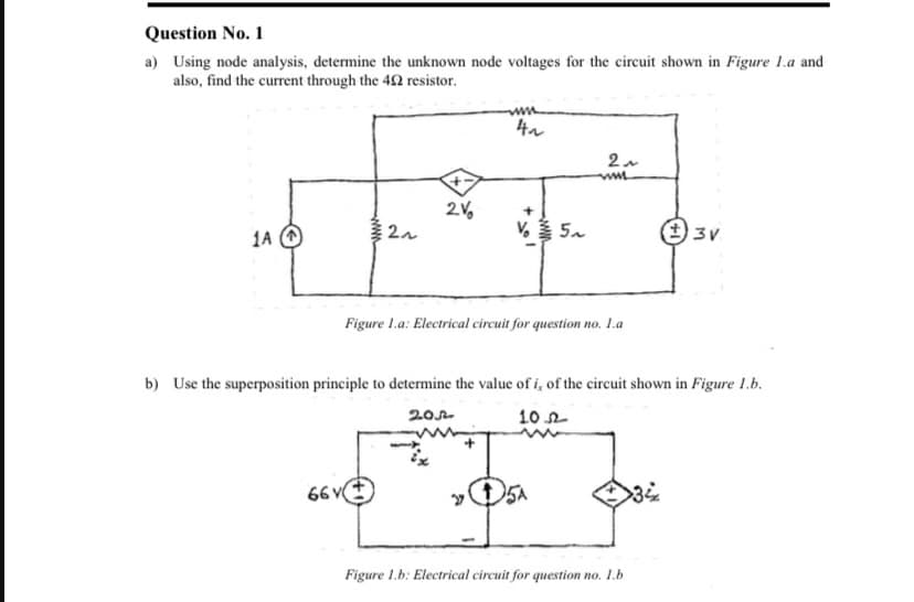 Question No. 1
a) Using node analysis, determine the unknown node voltages for the circuit shown in Figure 1.a and
also, find the current through the 42 resistor.
2V,
1A (O
V 5.
(3V
Figure 1.a: Electrical circuit for question no. L.a
b) Use the superposition principle to determine the value of i, of the circuit shown in Figure 1.b.
20
10 n
66 v
Figure 1.b: Electrical circuit for question no. 1.b
www
