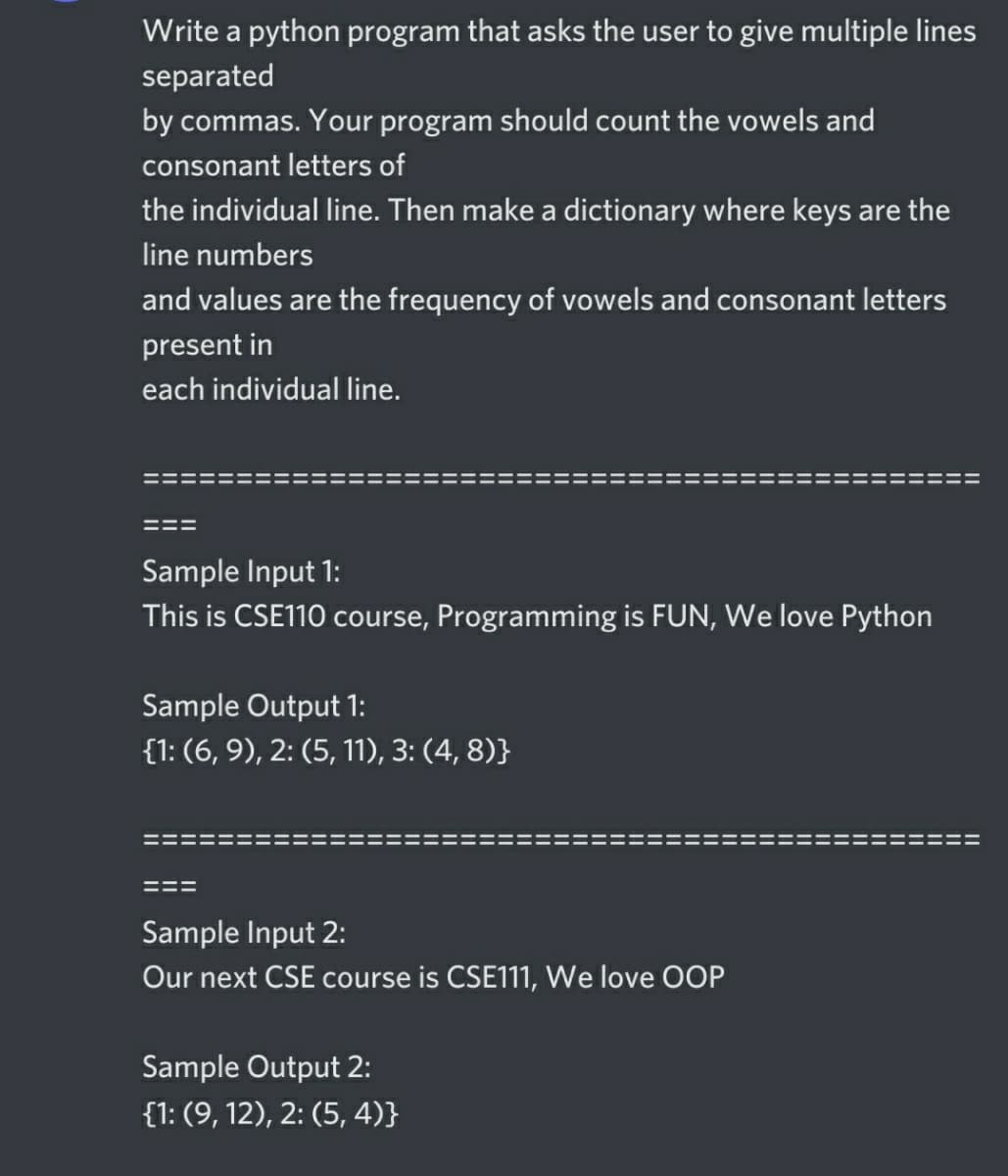Write a python program that asks the user to give multiple lines
separated
by commas. Your program should count the vowels and
consonant letters of
the individual line. Then make a dictionary where keys are the
line numbers
and values are the frequency of vowels and consonant letters
present in
each individual line.
Sample Input 1:
This is CSE110 course, Programming is FUN, We love Python
Sample Output 1:
{1: (6, 9), 2: (5, 11), 3: (4, 8)}
Sample Input 2:
Our next CSE course is CSE111, We love OOP
Sample Output 2:
{1: (9, 12), 2: (5, 4)}
