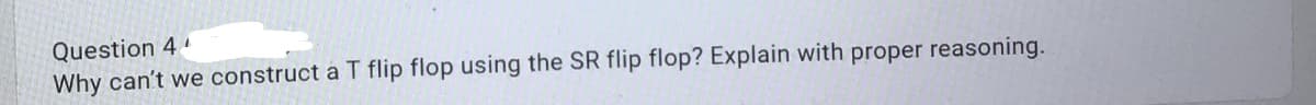 Question 4
Why can't we construct a T flip flop using the SR flip flop? Explain with proper reasoning.
