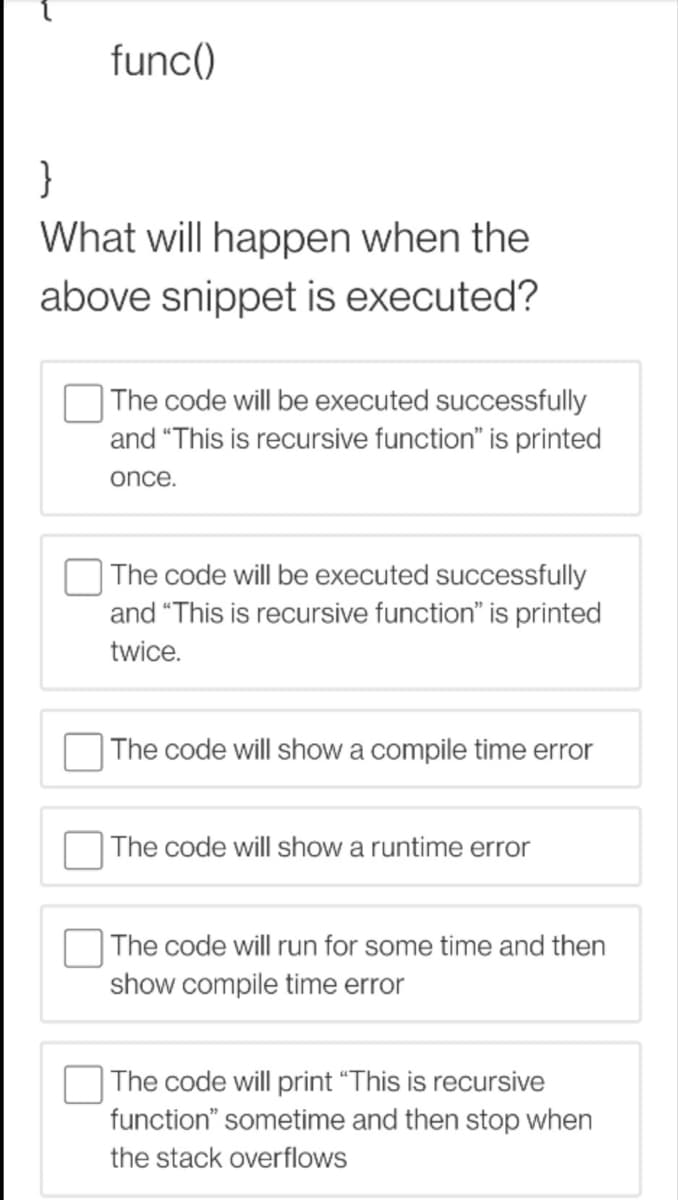func()
}
What will happen when the
above snippet is executed?
| The code will be executed successfully
and "This is recursive function" is printed
once.
The code will be executed successfully
and "This is recursive function" is printed
twice.
The code will show a compile time error
The code will show a runtime error
The code will run for some time and then
show compile time error
The code will print "This is recursive
function" sometime and then stop when
the stack overflows
