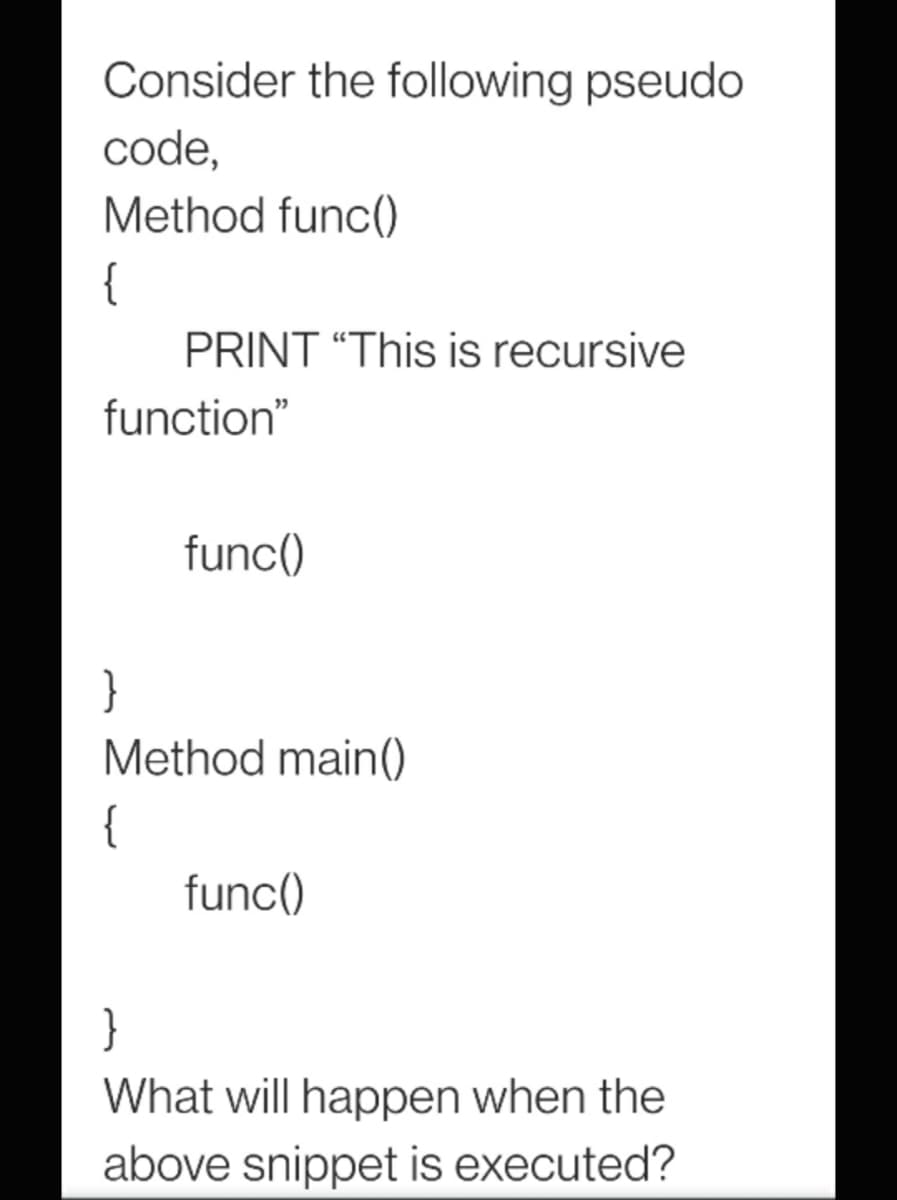 Consider the following pseudo
code,
Method func()
{
PRINT “This is recursive
function"
func()
}
Method main(
{
func()
}
What will happen when the
above snippet is executed?
