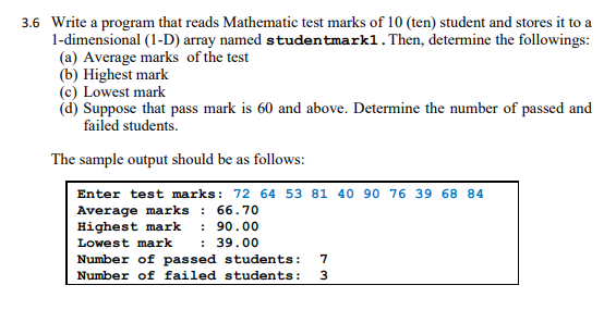 3.6 Write a program that reads Mathematic test marks of 10 (ten) student and stores it to a
1-dimensional (1-D) array named studentmarkl. Then, determine the followings:
(a) Average marks of the test
(b) Highest mark
(c) Lowest mark
(d) Suppose that pass mark is 60 and above. Determine the number of passed and
failed students.
The sample output should be as follows:
Enter test marks: 72 64 53 81 40 90 76 39 68 84
Average marks : 66.70
Highest mark
: 90.00
: 39.00
Lowest mark
Number of passed students:
Number of failed students:
7
