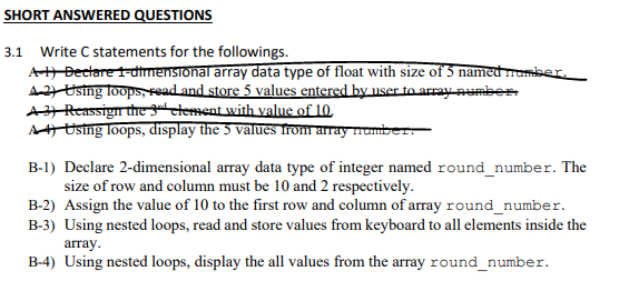 SHORT ANSWERED QUESTIONS
3.1 Write C statements for the followings.
AH Bectare t-dtrnensional array data type of float with size of 5 named momber.
A2 Using loops, read and store 5 values entered by user to array number
AJ Reassign the gctement with value of 10.
AA Using loops, display the 5 values from array numiber
B-1) Declare 2-dimensional array data type of integer named round_number. The
size of row and column must be 10 and 2 respectively.
B-2) Assign the value of 10 to the first row and column of array round_number.
B-3) Using nested loops, read and store values from keyboard to all elements inside the
array.
B-4) Using nested loops, display the all values from the array round_number.
