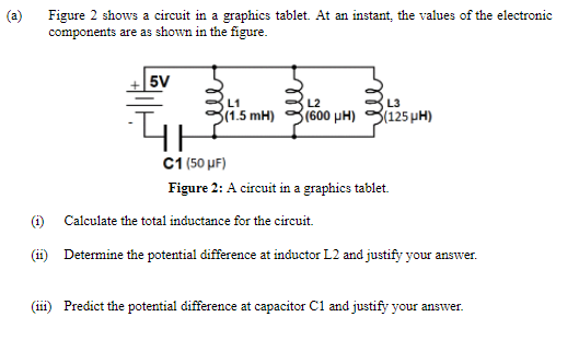 (a)
Figure 2 shows a circuit in a graphics tablet. At an instant, the values of the electronic
components are as shown in the figure.
+|5V
L1
L2
L3
3(1.5 mH)
(600 pH)
3(125 µH)
C1 (50 µF)
Figure 2: A circuit in a graphics tablet.
(i)
Calculate the total inductance for the circuit.
(ii) Determine the potential difference at inductor L2 and justify your answer.
(111
Predict the potential difference at capacitor C1 and justify your answer.
