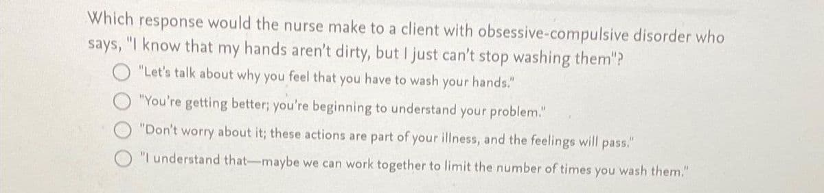 Which response would the nurse make to a client with obsessive-compulsive disorder who
says, "I know that my hands aren't dirty, but I just can't stop washing them"?
"Let's talk about why you feel that you have to wash your hands."
"You're getting better; you're beginning to understand your problem."
"Don't worry about it; these actions are part of your illness, and the feelings will pass."
"I understand that maybe we can work together to limit the number of times you wash them."