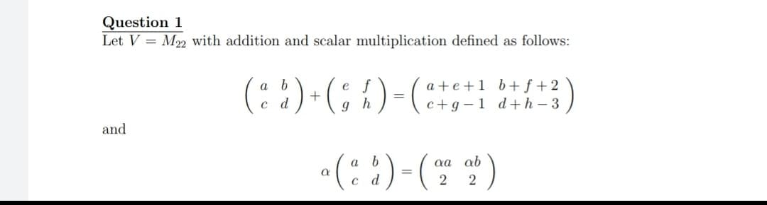Question 1
Let V = M2 with addition and scalar multiplication defined as follows:
(::)-(; 1)-( n-3)
a +e +1 b+f +2
c+g –1 d+h – 3
and
a b
aa ab
с d
2
