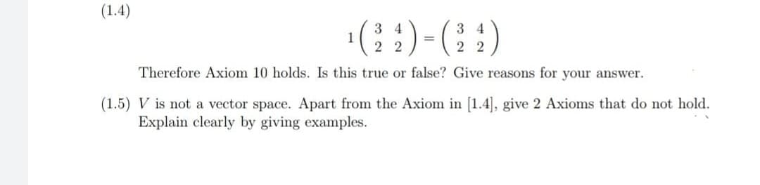 (1.4)
(:)-(:)
3 4
1
2
3 4
%3D
2 2
Therefore Axiom 10 holds. Is this true or false? Give reasons for your answer.
(1.5) V is not a vector space. Apart from the Axiom in [1.4], give 2 Axioms that do not hold.
Explain clearly by giving examples.

