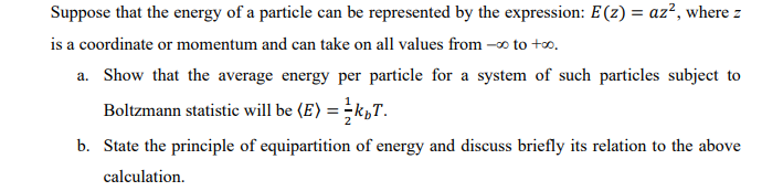 Suppose that the energy of a particle can be represented by the expression: E(z) = az², where z
is a coordinate or momentum and can take on all values from -∞ to +∞.
a. Show that the average energy per particle for a system of such particles subject to
Boltzmann statistic will be (E) = k₁T.
b. State the principle of equipartition of energy and discuss briefly its relation to the above
calculation.