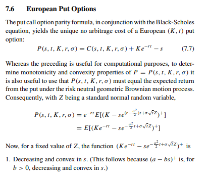 7.6 European Put Options
The put call option parity formula, in conjunction with the Black-Scholes
equation, yields the unique no arbitrage cost of a European (K, 1) put
option:
(7.7)
P(s, 1, K,r, o) = C(s, t, K,r,a) + Kes
Whereas the preceding is useful for computational purposes, to deter-
mine monotonicity and convexity properties of P = P(s, 1, K,r, o) it
is also useful to use that P(s, 1, K, r, o) must equal the expected return
from the put under the risk neutral geometric Brownian motion process.
Consequently, with Z being a standard normal random variable,
P(s, 1, K,r,a) = e¹¹ E[(K-ser-+√z)+1
= E[(Ke¯" — se¬÷¹+√iz)+]
Now, for a fixed value of Z, the function (Ke-"-se-¹+√iz)+ is
1. Decreasing and convex in s. (This follows because (a - bs)+ is, for
b> 0, decreasing and convex in s.)