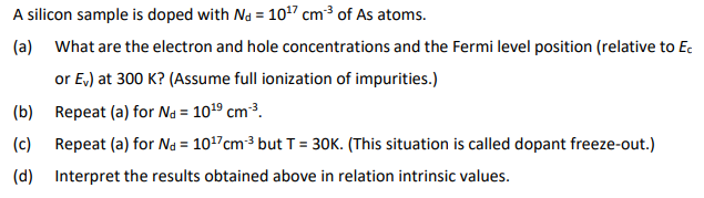 A silicon sample is doped with Nd=10¹7 cm³ of As atoms.
(a)
What are the electron and hole concentrations and the Fermi level position (relative to Ec
or Ev) at 300 K? (Assume full ionization of impurities.)
(b)
Repeat (a) for Nd = 10¹⁹ cm³.
(c) Repeat (a) for Na = 10¹7cm-³ but T = 30K. (This situation is called dopant freeze-out.)
(d) Interpret the results obtained above in relation intrinsic values.