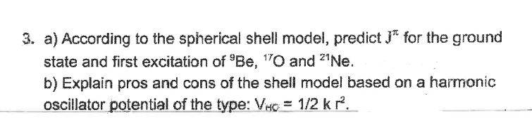 3. a) According to the spherical shell model, predict J" for the ground
state and first excitation of 'Be, ¹70 and 2¹Ne.
b) Explain pros and cons of the shell model based on a harmonic
oscillator potential of the type: Vo = 1/2 kr².
