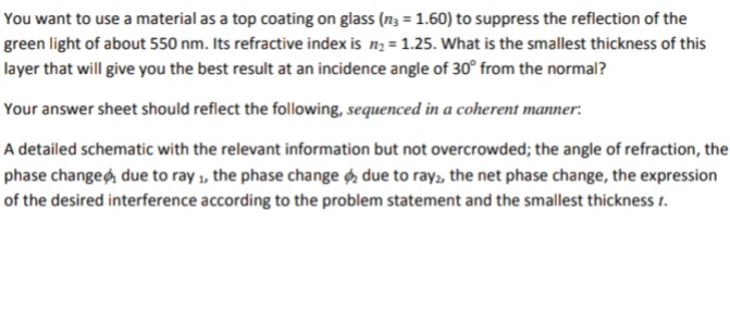 You want to use a material as a top coating on glass (n; = 1.60) to suppress the reflection of the
green light of about 550 nm. Its refractive index is n2 = 1.25. What is the smallest thickness of this
layer that will give you the best result at an incidence angle of 30° from the normal?
Your answer sheet should reflect the following, sequenced in a coherent manner.
A detailed schematic with the relevant information but not overcrowded; the angle of refraction, the
phase changeg due to ray 1, the phase change , due to ray, the net phase change, the expression
of the desired interference according to the problem statement and the smallest thickness 1.
