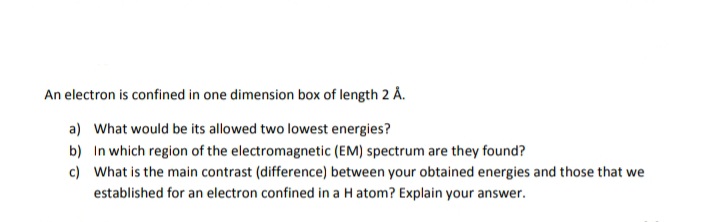 An electron is confined in one dimension box of length 2 Å.
a) What would be its allowed two lowest energies?
b) In which region of the electromagnetic (EM) spectrum are they found?
c) What is the main contrast (difference) between your obtained energies and those that we
established for an electron confined in a H atom? Explain your answer.
