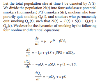 Let the total population size at time t be denoted by N(t).
We divide the population N(t) into four subclasses: potential
smokers (nonsmoker) P(t), smokers S(t), smokers who tem-
porarily quit smoking Q,(t), and smokers who permanently
quit smoking Q₂ (t), such that N(t) = P(t) + S(t) + Q₂(t) +
Qp(t). We describe the dynamics of smoking by the following
four nonlinear differential equations:
dp
dt=H-HP-BPS,
ds
- (µ+ y) S + BPS + αSQ₁
dt
dQ₂
= −µQ₁ - αSQ₁ + y(1-0) S,
dt
dQp
=
= −μQp + σys.
dt