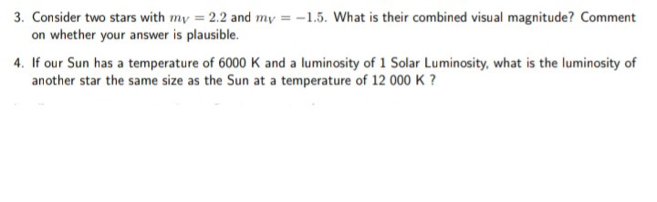 3. Consider two stars with my = 2.2 and my = -1.5. What is their combined visual magnitude? Comment
on whether your answer is plausible.
4. If our Sun has a temperature of 6000 K and a luminosity of 1 Solar Luminosity, what is the luminosity of
another star the same size as the Sun at a temperature of 12 000 K ?
