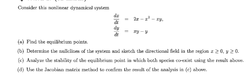 Consider this nonlinear dynamical system
da
2x - x² - xy,
=
dt
dy
= xy - Y
dt
(a) Find the equilibrium points.
(b) Determine the nullclines of the system and sketch the directional field in the region x > 0, y ≥ 0.
(c) Analyze the stability of the equilibrium point in which both species co-exist using the result above.
(d) Use the Jacobian matrix method to confirm the result of the analysis in (c) above.