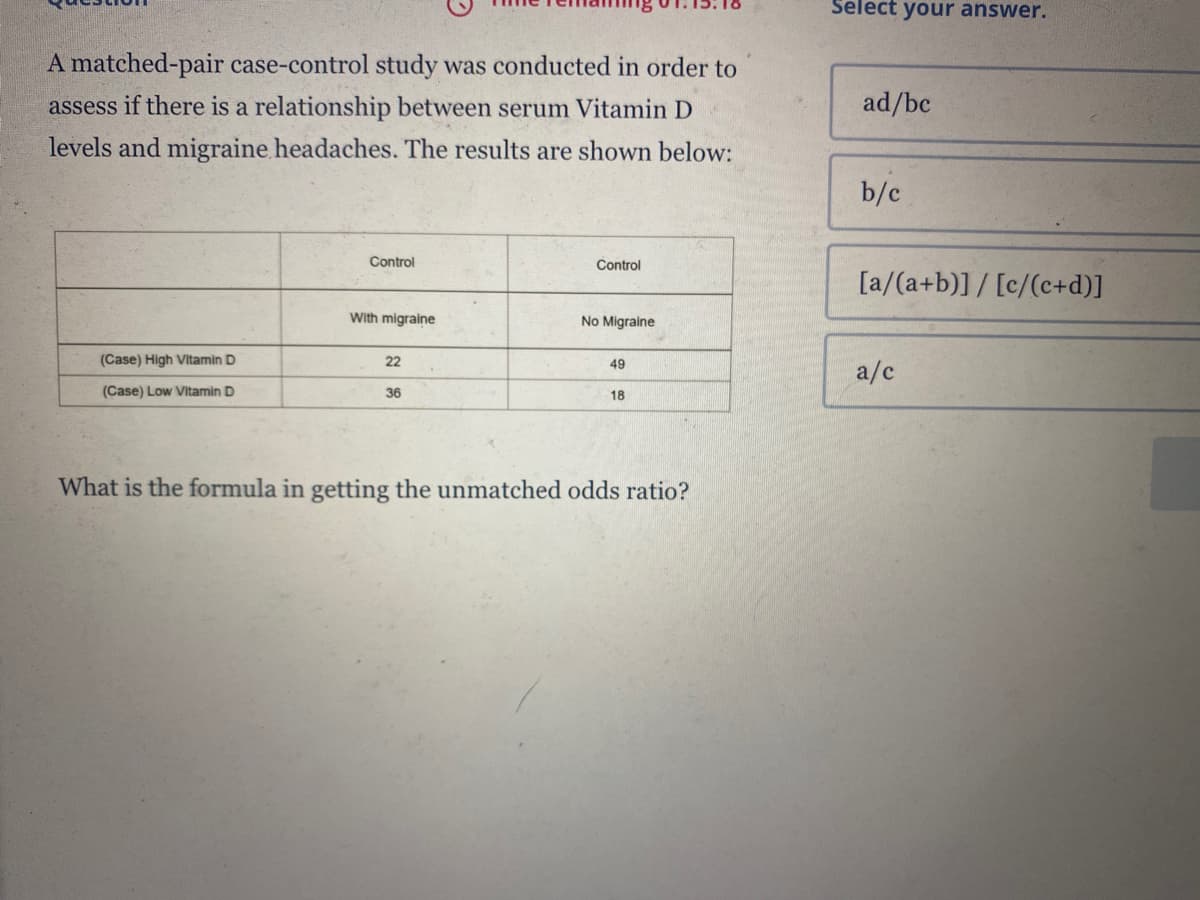 A matched-pair case-control study was conducted in order to
assess if there is a relationship between serum Vitamin D
levels and migraine headaches. The results are shown below:
Control
Control
With migraine
No Migraine
(Case) High Vitamin D
22
49
(Case) Low Vitamin D
36
18
What is the formula in getting the unmatched odds ratio?
Select your answer.
ad/bc
b/c
[a/(a+b)] / [c/(c+d)]
a/c