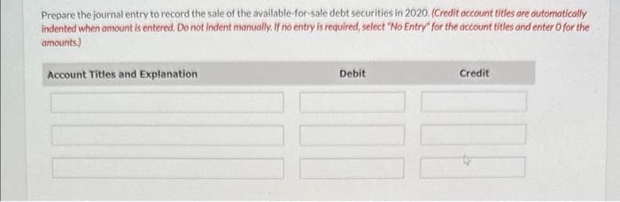 Prepare the journal entry to record the sale of the available-for-sale debt securities in 2020. (Credit account titles are automatically
indented when amount is entered. Do not indent manually. If no entry is required, select "No Entry" for the account titles and enter o for the
amounts)
Account Titles and Explanation
Debit
Credit