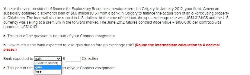 You are the vice-president of finance for Exploratory Resources, headquartered in Calgary. In January 2012, your firm's American
subsidiary obtained a six-month loan of $1.6 million (U.S.) from a bank in Calgary to finance the acquisition of an oll-producing property
In Oklahoma. The loan will also be repaid in U.S. dollars. At the time of the loan, the spot exchange rate was US$1.0131/CS and the U.S.
currency was selling at a premium in the forward market. The June 2012 futures contract (face value = $160,000 per contract) was
quoted at US$1.0113.
a. This part of the question is not part of your Connect assignment.
b. How much is the bank expected to lose/gain due to foreign exchange risk? (Round the intermediate calculation to 4 decimal
places.)
Bank expected to
c. This part of the
gain
(Click to select)
gain
lose
VI$
Canadian
art of your Connect assignment.