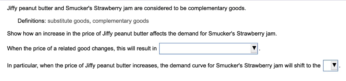 Jiffy peanut butter and Smucker's Strawberry jam are considered to be complementary goods.
Definitions: substitute goods, complementary goods
Show how an increase in the price of Jiffy peanut butter affects the demand for Smucker's Strawberry jam.
When the price of a related good changes, this will result in
In particular, when the price of Jiffy peanut butter increases, the demand curve for Smucker's Strawberry jam will shift to the