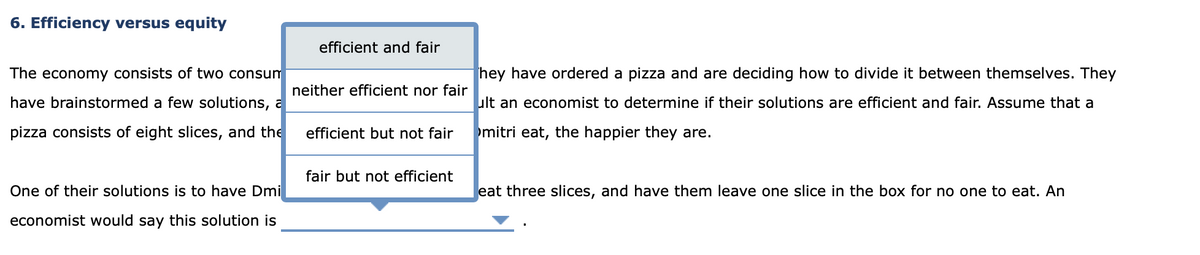 6. Efficiency versus equity
The economy consists of two consum
have brainstormed a few solutions, a
pizza consists of eight slices, and the
One of their solutions is to have Dmi
economist would say this solution is
efficient and fair
neither efficient nor fair
efficient but not fair
fair but not efficient
hey have ordered a pizza and are deciding how to divide it between themselves. They
ult an economist to determine if their solutions are efficient and fair. Assume that a
mitri eat, the happier they are.
eat three slices, and have them leave one slice in the box for no one to eat. An