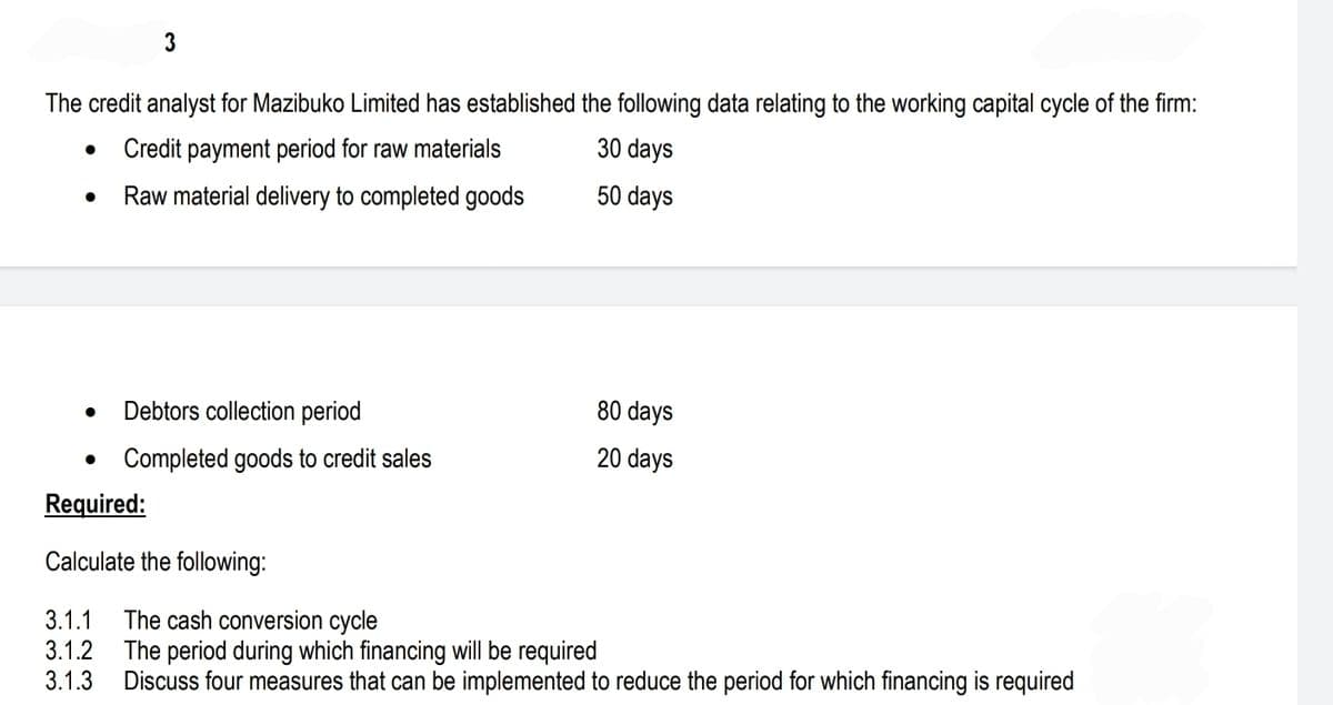 The credit analyst for Mazibuko Limited has established the following data relating to the working capital cycle of the firm:
Credit payment period for raw materials
30 days
Raw material delivery to completed goods
50 days
●
3
●
Debtors collection period
Completed goods to credit sales
Required:
Calculate the following:
3.1.1 The cash conversion cycle
3.1.2
3.1.3
80 days
20 days
The period during which financing will be required
Discuss four measures that can be implemented to reduce the period for which financing is required