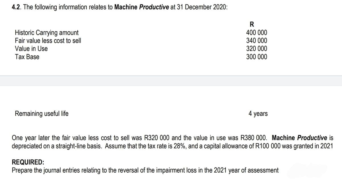4.2. The following information relates to Machine Productive at 31 December 2020:
Historic Carrying amount
Fair value less cost to sell
Value in Use
Tax Base
Remaining useful life
R
400 000
340 000
320 000
300 000
4 years
One year later the fair value less cost to sell was R320 000 and the value in use was R380 000. Machine Productive is
depreciated on a straight-line basis. Assume that the tax rate is 28%, and a capital allowance of R100 000 was granted in 2021
REQUIRED:
Prepare the journal entries relating to the reversal of the impairment loss in the 2021 year of assessment