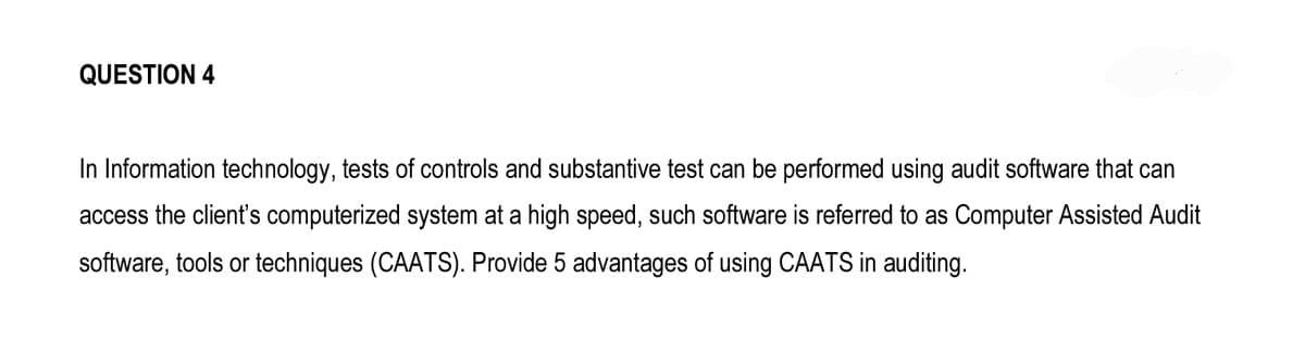 QUESTION 4
In Information technology, tests of controls and substantive test can be performed using audit software that can
access the client's computerized system at a high speed, such software is referred to as Computer Assisted Audit
software, tools or techniques (CAATS). Provide 5 advantages of using CAATS in auditing.
