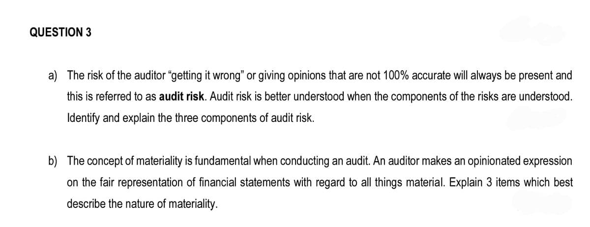 QUESTION 3
a) The risk of the auditor "getting it wrong" or giving opinions that are not 100% accurate will always be present and
this is referred to as audit risk. Audit risk is better understood when the components of the risks are understood.
Identify and explain the three components of audit risk.
b) The concept of materiality is fundamental when conducting an audit. An auditor makes an opinionated expression
on the fair representation of financial statements with regard to all things material. Explain 3 items which best
describe the nature of materiality.
