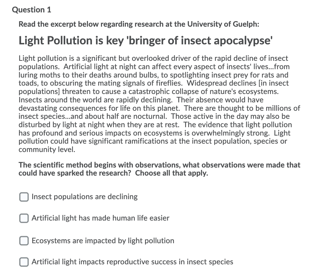 Question 1
Read the excerpt below regarding research at the University of Guelph:
Light Pollution is key 'bringer of insect apocalypse'
Light pollution is a significant but overlooked driver of the rapid decline of insect
populations. Artificial light at night can affect every aspect of insects' lives...from
luring moths to their deaths around bulbs, to spotlighting insect prey for rats and
toads, to obscuring the mating signals of fireflies. Widespread declines [in insect
populations] threaten to cause a catastrophic collapse of nature's ecosystems.
Insects around the world are rapidly declining. Their absence would have
devastating consequences for life on this planet. There are thought to be millions of
insect species...and about half are nocturnal. Those active in the day may also be
disturbed by light at night when they are at rest. The evidence that light pollution
has profound and serious impacts on ecosystems is overwhelmingly strong. Light
pollution could have significant ramifications at the insect population, species or
community level.
The scientific method begins with observations, what observations were made that
could have sparked the research? Choose all that apply.
Insect populations are declining
Artificial light has made human life easier
Ecosystems are impacted by light pollution
Artificial light impacts reproductive success in insect species
