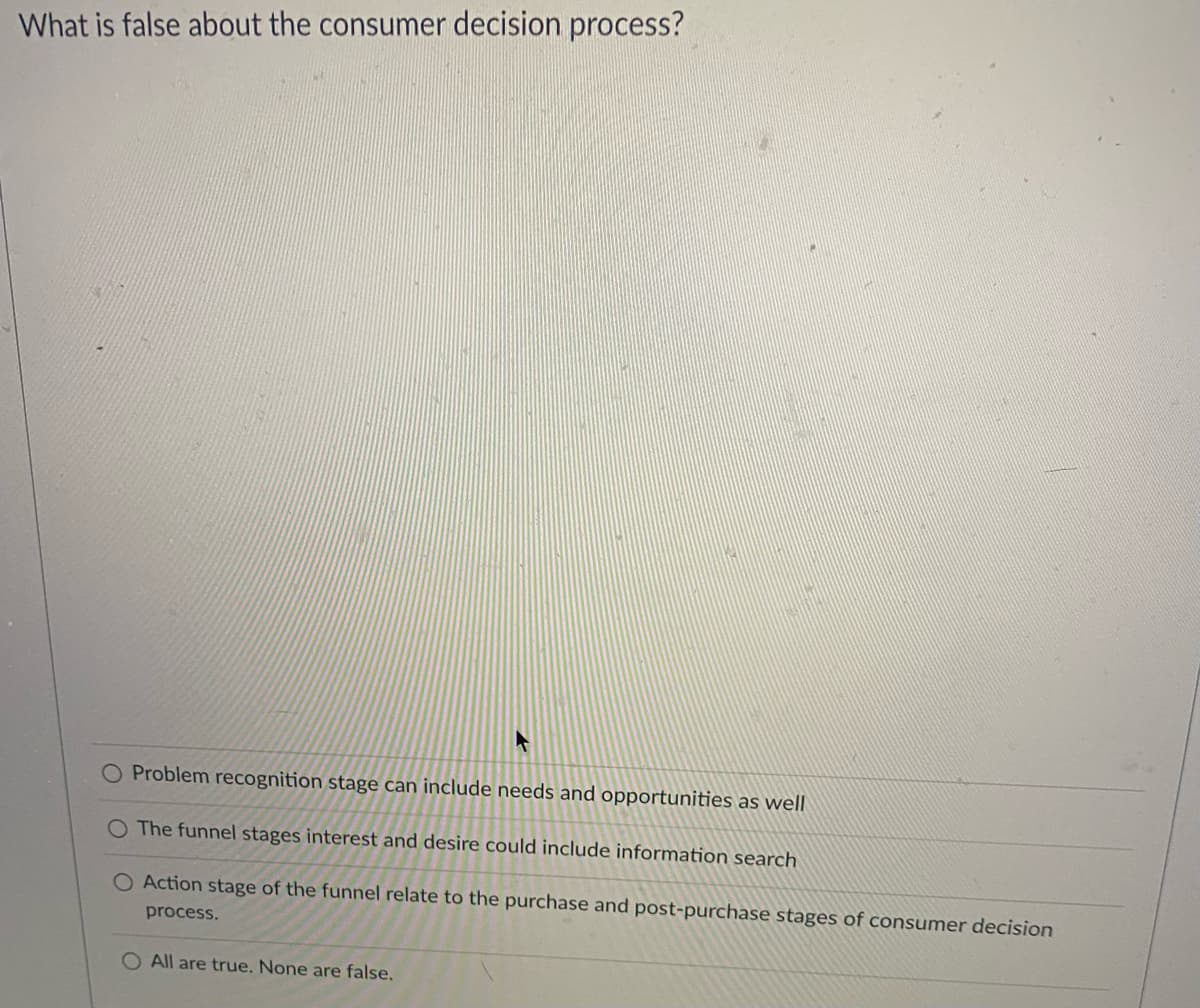 What is false about the consumer decision process?
A
Problem recognition stage can include needs and opportunities as well
The funnel stages interest and desire could include information search
O Action stage of the funnel relate to the purchase and post-purchase stages of consumer decision
process.
O All are true. None are false.