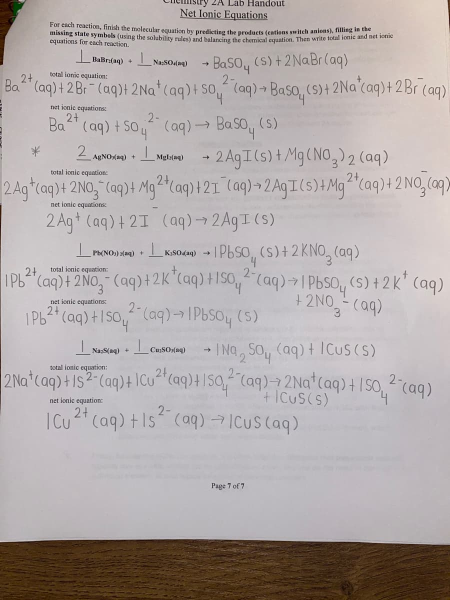 ZA Lab Handout
Net Ionic Equations
For each reaction, finish the molecular equation by predicting the products (cations switch anions), fonic and no
missing state symbols (using the solubility rules) and balancing the chemical equation. Then write total ionic and net ionic
equations for each reaction.
BaBrz(aq) +
net ionic equations:
2+
Ba (aq) + So
2 AgNO3(aq)
Na2SO4(aq)
total ionic equation:
2+
Ba²+ (aq) + 2 Br- (aq)+ 2Na+ (aq) + so (aq) + Baso (s) + 2Na+ (aq) + 2 Br (aq)
(aq) → Baso (s)
MgIz(aq)
2AgI (s) + Mg(NO3)2 (aq)
total ionic equation:
2 Ag (aq) + 2NO3(aq) + Mg2+ (aq) + 21 (aq) + 2AgI (s) + Mg2+ (aq) + 2NO3(aq)
net ionic equations:
2 Ag+ (aq) + 21 (aq) → 2AgI (s)
2-
→ BaSO4 (S) + 2NaBr (aq)
2-
→
PRENONAKSO4 → 1PbSO (s) + 2 KNO (aq)
Pb(NO3)2(aq) +
K.SO.(aq)
2+
total ionic equation:
1Pb²+ (aq) + 2NO₂ (aq) + 2K+ (aq) +150, 2 (aq) → 1 PbSO (s) +2k* (aq)
+ 2NO3- (aq)
Cu₂SO3(aq)
net ionic equations:
2+
2-
1Pb²+ (aq) +150, ² (aq) → IPbSO4(s)
Na:S(aq) + L
Na Soy (aq) + ICus(s)
total ionic equation:
2Na+ (aq) +1S2- (aq) + Cu²+ (aq) + 150 ² (aq) → 2Na+ (aq) + 150 ²- (aq)
2
+ICUS(S)
net ionic equation:
2+
| Cu²+ (aq) +1s (aq) → ICUS (aq)
Page 7 of 7