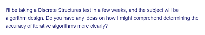 I'll be taking a Discrete Structures test in a few weeks, and the subject will be
algorithm design. Do you have any ideas on how I might comprehend determining the
accuracy of iterative algorithms more clearly?