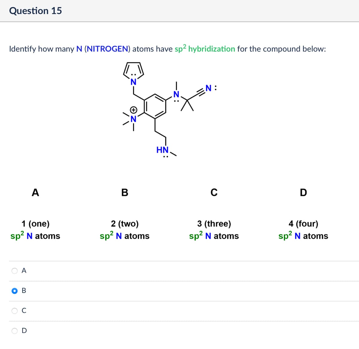 Question 15
Identify how many N (NITROGEN) atoms have sp² hybridization for the compound below:
A
B
1 (one)
2 (two)
sp² N atoms
sp² N atoms
A
B
D
HN
N:
C
D
3 (three)
sp² N atoms
4 (four)
sp² N atoms