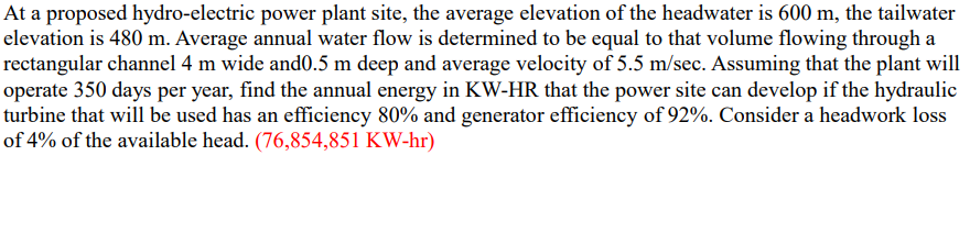 At a proposed hydro-electric power plant site, the average elevation of the headwater is 600 m, the tailwater
elevation is 480 m. Average annual water flow is determined to be equal to that volume flowing through a
rectangular channel 4 m wide and0.5 m deep and average velocity of 5.5 m/sec. Assuming that the plant will
operate 350 days per year, find the annual energy in KW-HR that the power site can develop if the hydraulic
turbine that will be used has an efficiency 80% and generator efficiency of 92%. Consider a headwork loss
of 4% of the available head. (76,854,851 KW-hr)
