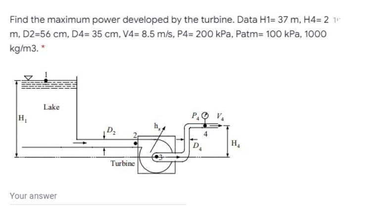 Find the maximum power developed by the turbine. Data H1= 37 m, H4= 2 1
m, D2=56 cm, D4= 35 cm, V4= 8.5 m/s, P4= 200 kPa, Patm= 100 kPa, 1000
kg/m3. *
Lake
H,
P.O V.
h
D2
H.
Turbine
Your answer
