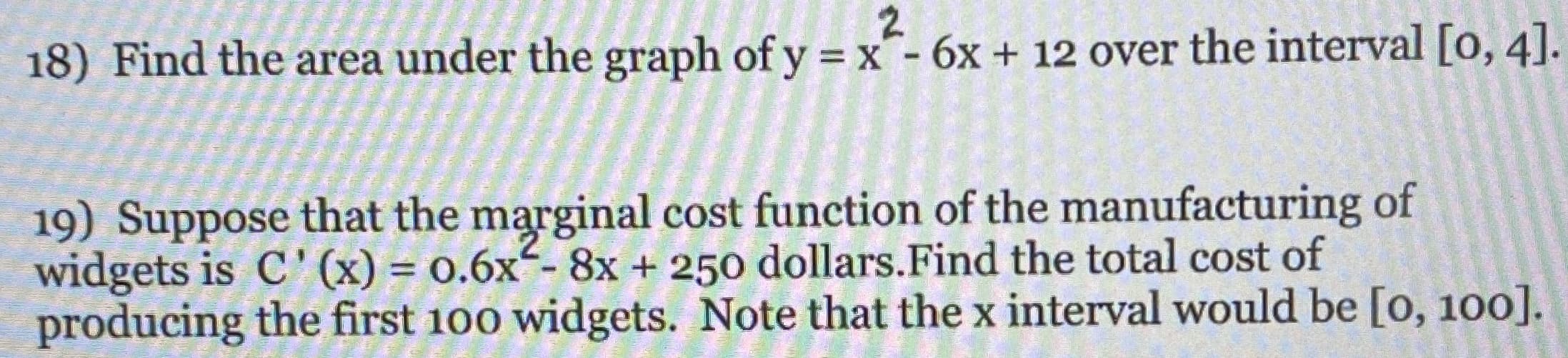 2.
18) Find the area under the graph of y = x- 6x + 12 over the interval [o, 4].
19) Suppose that the marginal cost function of the manufacturing of
widgets is C'(x) = 0.6x- 8x + 250 dollars.Find the total cost of
producing the first 100 widgets. Note that the x interval would be [o, 100].
