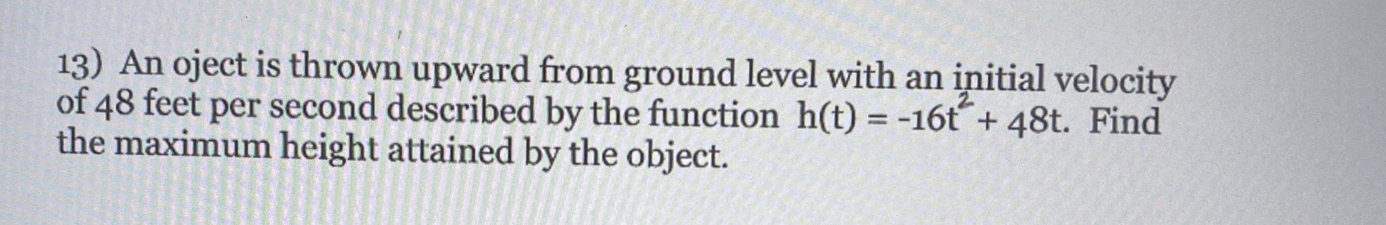 13) An oject is thrown upward from ground level with an initial velocity
of 48 feet per second described by the function h(t) = -16t+ 48t. Find
the maximum height attained by the object.
