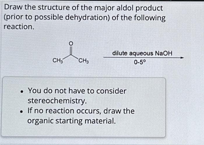 Draw the structure of the major aldol product
(prior to possible dehydration) of the following
reaction.
CH3 CH3
dilute aqueous NaOH
0-5⁰
. You do not have to consider
stereochemistry.
. If no reaction occurs, draw the
organic starting material.