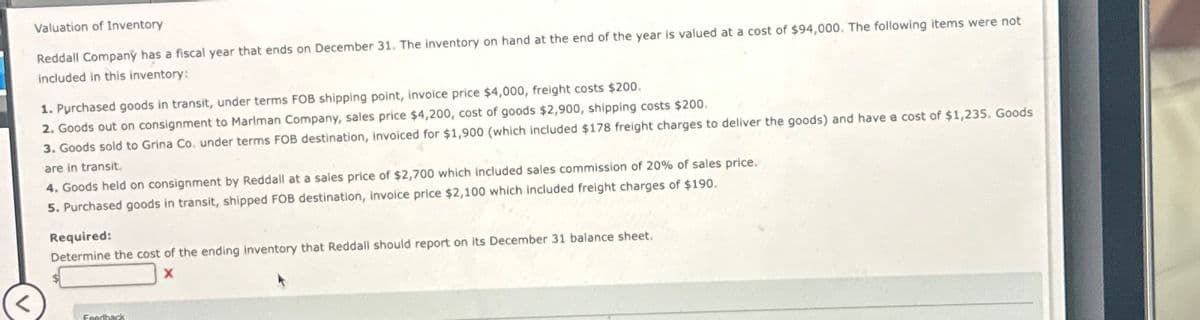 Valuation of Inventory
Reddall Company has a fiscal year that ends on December 31. The inventory on hand at the end of the year is valued at a cost of $94,000. The following items were not
included in this inventory:
1. Purchased goods in transit, under terms FOB shipping point, invoice price $4,000, freight costs $200.
2. Goods out on consignment to Marlman Company, sales price $4,200, cost of goods $2,900, shipping costs $200.
3. Goods sold to Grina Co. under terms FOB destination, invoiced for $1,900 (which included $178 freight charges to deliver the goods) and have a cost of $1,235. Goods
are in transit.
4. Goods held on consignment by Reddall at a sales price of $2,700 which included sales commission of 20% of sales price.
5. Purchased goods in transit, shipped FOB destination, invoice price $2,100 which included freight charges of $190.
Required:
Determine the cost of the ending inventory that Reddall should report on its December 31 balance sheet.
Feedback