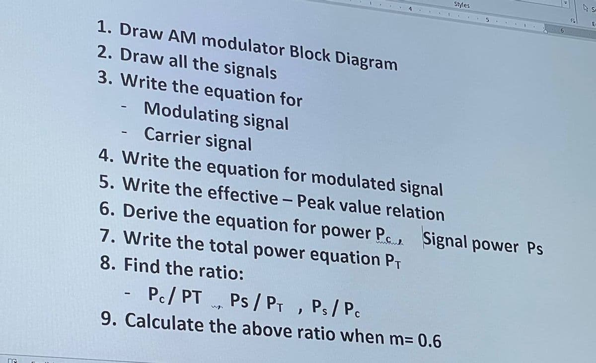 Styles
E
4.
1. Draw AM modulator Block Diagram
2. Draw all the signals
3. Write the equation for
Modulating signal
Carrier signal
4. Write the equation for modulated signal
5. Write the effective - Peak value relation
6. Derive the equation for power P. Signal power Ps
7. Write the total power equation PT
8. Find the ratio:
Pc/ PT
Ps /PT, Ps/P.
9. Calculate the above ratio when m= 0.6
