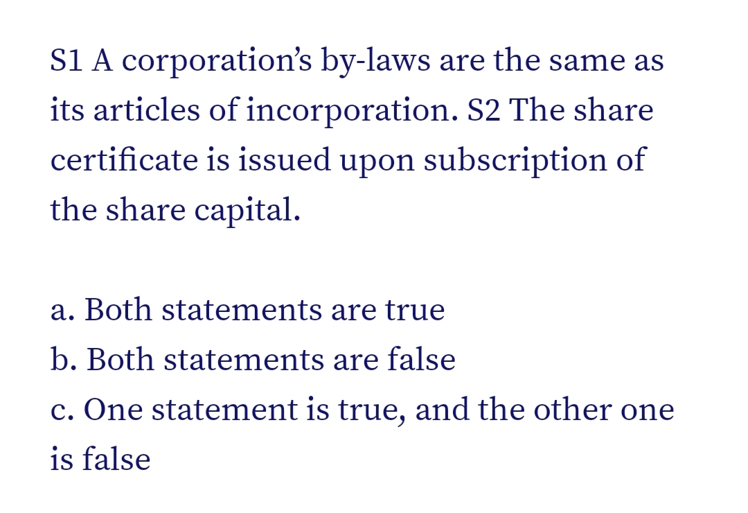 S1 A corporation's by-laws are the same as
its articles of incorporation. S2 The share
certificate is issued upon subscription of
the share capital.
a. Both statements are true
b. Both statements are false
c. One statement is true, and the other one
is false
