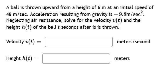 A ball is thrown upward from a height of 6 m at an initial speed of
48 m/sec. Acceleration resulting from gravity is -9.8m/sec².
Neglecting air resistance, solve for the velocity v(t) and the
height h(t) of the ball t seconds after is is thrown.
Velocity v(t)
Height h(t)
=
=
meters/second
meters