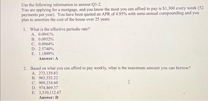 Use the following information to answer Q1-2.
You are applying for a mortgage, and you know the most you can afford to pay is $1,300 every week (52
payments per year). You have been quoted an APR of 4.95% with semi-annual compounding and you
plan to amortize the cost of the house over 25 years.
1. What is the effective periodic rate?
A. 0.0941%
B. 0.0952%
C. 0.0964%
D. 2.5740%
E. 1.1899%
Answer: A
2. Based on what you can afford to pay weekly, what is the maximum amount you can borrow?
A. 273,139.83
B. 963,332.22
C. 969,234.60
D. 974,869.37
E. 3,310,112.67
Answer: D
